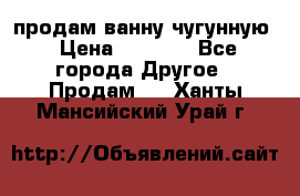  продам ванну чугунную › Цена ­ 7 000 - Все города Другое » Продам   . Ханты-Мансийский,Урай г.